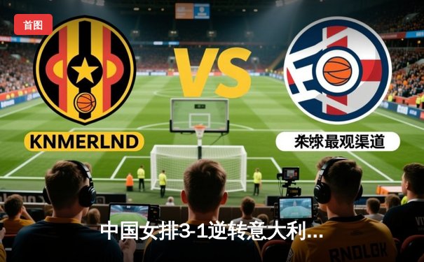 中国女排3-1逆转意大利，朱婷独揽28分彰显领袖风采