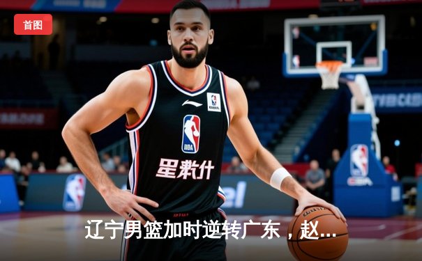 辽宁男篮加时逆转广东，赵继伟33+8+5率队夺赛点