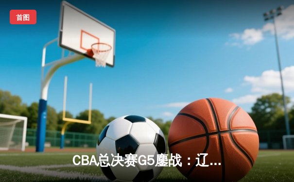 CBA总决赛G5鏖战：辽宁本钢加时逆转广东宏远，成功卫冕总冠军