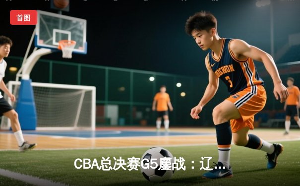 CBA总决赛G5鏖战：辽宁本钢加时逆转广东宏远，成功卫冕总冠军