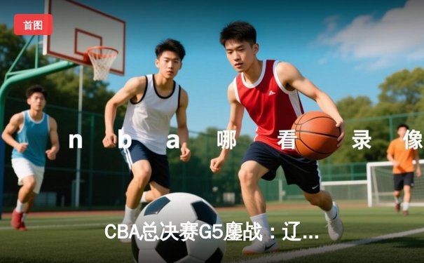 CBA总决赛G5鏖战：辽宁本钢加时逆转广东宏远，成功卫冕总冠军