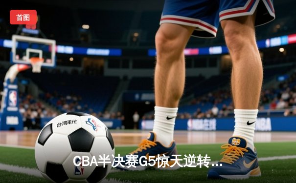 CBA半决赛G5惊天逆转！辽宁本钢加时险胜广东宏远晋级总决赛