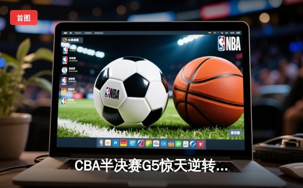 CBA半决赛G5惊天逆转！辽宁本钢加时险胜广东宏远晋级总决赛