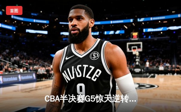 CBA半决赛G5惊天逆转！辽宁本钢加时险胜广东宏远晋级总决赛